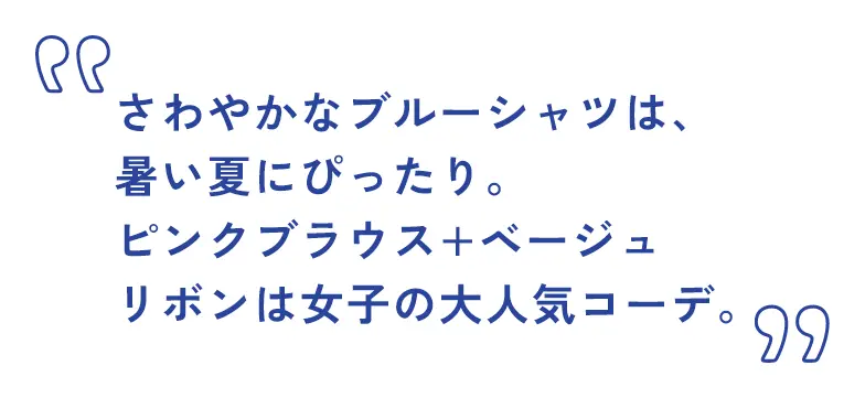 さわやかなブルーシャツは、暑い夏にぴったり。ピンクブラウス+ベージュリボンは女子の大人気コーデ。